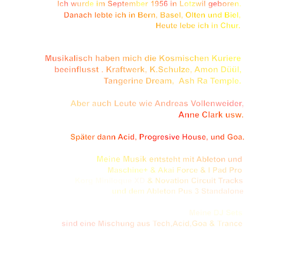 Ich wurde im September 1956 in Lotzwil geboren.                                       Danach lebte ich in Bern, Basel, Olten und Biel,                                                                            Heute lebe ich in Chur.                      Musikalisch haben mich die Kosmischen Kuriere                         beeinflusst . Kraftwerk, K.Schulze, Amon Düül,                                                Tangerine Dream,  Ash Ra Temple.                                Aber auch Leute wie Andreas Vollenweider,                                                                                         Anne Clark usw.                                                               Später dann Acid, Progresive House, und Goa.                                                          Meine Musik entsteht mit Ableton und                                                  Maschine+ & Akai Force & I Pad Pro                                    Korg Miniloque XD & Novation Circuit Tracks                                                    und dem Ableton Pus 3 Standalone                                                                                                                                       Meine DJ Sets                                                   sind eine Mischung aus Tech,Acid,Goa & Trance