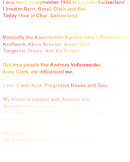 I was born in september 1956 in Lotzwil, Switzerland   I lived in Bern, Basel, Olten and Biel.   Today i live in Chur, Switzerland     Musically the Kosmischen Kuriere have influenced me.   Kraftwerk, Klaus Schulze, Amon Düül,    Tangerine Dream, Ash Ra Temple.    But also people like Andreas Vollenweider,    Anne Clark, etc influenced me.      Later it was Acid, Progresive House and Goa.    My music is created with Ableton and   Maschine+ & Akai Force & I Pad Pro   Korg Miniloque XD & Novation Circuit Tracks   and the Ableton Push 3 Standalone     My DJ Sets   are a mixture of Tech, Acid, Goa & Trance